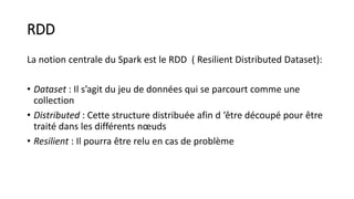 RDD
La notion centrale du Spark est le RDD ( Resilient Distributed Dataset):
• Dataset : Il s’agit du jeu de données qui se parcourt comme une
collection
• Distributed : Cette structure distribuée afin d ‘être découpé pour être
traité dans les différents nœuds
• Resilient : Il pourra être relu en cas de problème
 