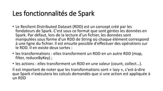 Les fonctionnalités de Spark
• Le Resilient Distributed Dataset (RDD) est un concept créé par les
fondateurs de Spark. C'est sous ce format que sont gérées les données en
Spark. Par défaut, lors de la lecture d'un fichier, les données sont
manipulées sous forme d'un RDD de String où chaque élément correspond
à une ligne du fichier. Il est ensuite possible d'effectuer des opérations sur
le RDD. Il en existe deux sortes :
• les transformations : elles transforment un RDD en un autre RDD (map,
filter, reduceByKey) ;
• les actions : elles transforment un RDD en une valeur (count, collect…).
Il est important de noter que les transformations sont « lazy », c'est-à-dire
que Spark n'exécutera les calculs demandés que si une action est appliquée à
un RDD
 