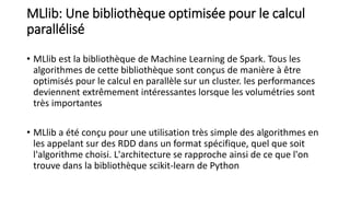 MLlib: Une bibliothèque optimisée pour le calcul
parallélisé
• MLlib est la bibliothèque de Machine Learning de Spark. Tous les
algorithmes de cette bibliothèque sont conçus de manière à être
optimisés pour le calcul en parallèle sur un cluster. les performances
deviennent extrêmement intéressantes lorsque les volumétries sont
très importantes
• MLlib a été conçu pour une utilisation très simple des algorithmes en
les appelant sur des RDD dans un format spécifique, quel que soit
l'algorithme choisi. L'architecture se rapproche ainsi de ce que l'on
trouve dans la bibliothèque scikit-learn de Python
 