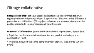 Filtrage collaborative
filtrage collaboratif est sous-jacent aux systèmes de recommandation. Il
regroupe des techniques qui visent à opérer une sélection sur les éléments à
présenter aux utilisateurs (filtrage) en se basant sur le comportement et les
goûts exprimés de très nombreux autres utilisateurs
Le recueil d’information joue un rôle crucial dans le processus, il peut être :
• Explicite. L’utilisateur attribue des notes aux produit ou indique son
appréciation (like).
• Implicite. Recueil basé sur le comportement (achats, clics, durée sur une
page).
 