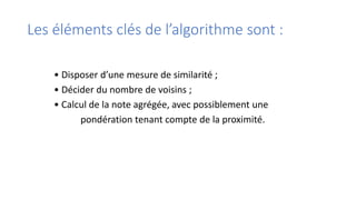 Les éléments clés de l’algorithme sont :
• Disposer d’une mesure de similarité ;
• Décider du nombre de voisins ;
• Calcul de la note agrégée, avec possiblement une
pondération tenant compte de la proximité.
 