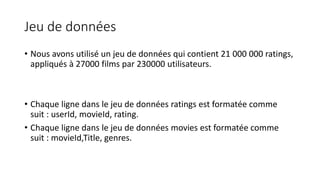 Jeu de données
• Nous avons utilisé un jeu de données qui contient 21 000 000 ratings,
appliqués à 27000 films par 230000 utilisateurs.
• Chaque ligne dans le jeu de données ratings est formatée comme
suit : userId, movieId, rating.
• Chaque ligne dans le jeu de données movies est formatée comme
suit : movieId,Title, genres.
 