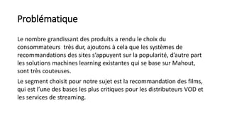 Problématique
Le nombre grandissant des produits a rendu le choix du
consommateurs très dur, ajoutons à cela que les systèmes de
recommandations des sites s’appuyent sur la popularité, d’autre part
les solutions machines learning existantes qui se base sur Mahout,
sont très couteuses.
Le segment choisit pour notre sujet est la recommandation des films,
qui est l’une des bases les plus critiques pour les distributeurs VOD et
les services de streaming.
 