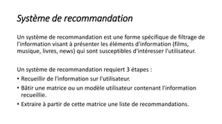 Système de recommandation
Un système de recommandation est une forme spécifique de filtrage de
l'information visant à présenter les éléments d'information (films,
musique, livres, news) qui sont susceptibles d'intéresser l'utilisateur.
Un système de recommandation requiert 3 étapes :
• Recueillir de l'information sur l'utilisateur.
• Bâtir une matrice ou un modèle utilisateur contenant l'information
recueillie.
• Extraire à partir de cette matrice une liste de recommandations.
 