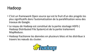 Hadoop
• C’est un framework Open source qui est le fruit d’un des progrès les
plus significatifs dans l’automatisation de la parallélisation venu des
travaux de Google.
• Le noyau de Hadoop est constitué de la partie stockage HDFS (
Hadoop Distributed File System) et de la partie traitement
MapReduce.
• Hadoop fractionne les données en plusieurs blocs et les distribue à
travers les nœuds du cluster.
 