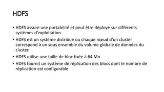 HDFS
• HDFS assure une portabilité et peut être déployé sur différents
systèmes d’exploitation.
• HDFS est un système distribué ou chaque nœud d’un cluster
correspond à un sous ensemble du volume globale de données du
cluster.
• HDFS utilise une taille de bloc fixée à 64 Mo
• HDFS fournit un système de réplication des blocs dont le nombre de
réplication est configurable
 