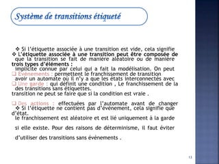  L’étiquette associée à une transition peut être composée de
trois types d’éléments :
 Evénements : permettent le franchissement de transition
 Une garde : qui définit une condition , Le franchissement de la
transition ne peut se faire que si la condition est vraie .
 Des actions : effectuées par l’automate avant de changer
d’état.
 Si l’étiquette associée à une transition est vide, cela signifie
que la transition se fait de manière aléatoire ou de manière
implicite connue par celui qui a fait la modélisation. On peut
avoir un automate où il n’y a que les états interconnectés avec
des transitions sans étiquettes.
 Si l’étiquette ne contient pas d’événement, cela signifie que
le franchissement est aléatoire et est lié uniquement à la garde
si elle existe. Pour des raisons de déterminisme, il faut éviter
d’utiliser des transitions sans événements .
13
 
