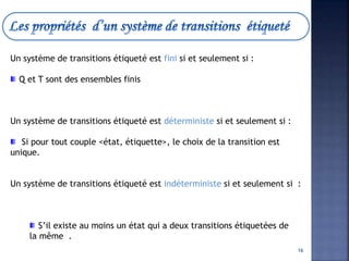 Un système de transitions étiqueté est fini si et seulement si :
Q et T sont des ensembles finis
Un système de transitions étiqueté est déterministe si et seulement si :
Si pour tout couple <état, étiquette>, le choix de la transition est
unique.
Un système de transitions étiqueté est indéterministe si et seulement si :
S’il existe au moins un état qui a deux transitions étiquetées de
la même .
16
 