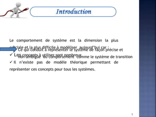 Le comportement de système est la dimension la plus
cruciale et la plus difficile à modéliser aujourd’hui car :
 Les concepts à utiliser sont nombreux
 Il n’existe pas de modèle théorique permettant de
représenter ces concepts pour tous les systèmes.
Ce qui conduit à représenter le système de façon précise et
non-ambigüe du comportement comme le système de transition
5
 