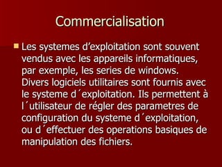 Commercialisation Les systemes d’exploitation sont souvent vendus avec les appareils informatiques, par exemple, les series de windows. Divers logiciels utilitaires sont fournis avec le systeme d´exploitation. Ils permettent à l´utilisateur de régler des parametres de configuration du systeme d´exploitation, ou d´effectuer des operations basiques de manipulation des fichiers. 