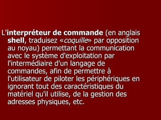 L' interpréteur de commande  (en anglais  shell , traduisez « coquille » par opposition au noyau) permettant la communication avec le système d'exploitation par l'intermédiaire d'un langage de commandes, afin de permettre à l'utilisateur de piloter les périphériques en ignorant tout des caractéristiques du matériel qu'il utilise, de la gestion des adresses physiques, etc.  