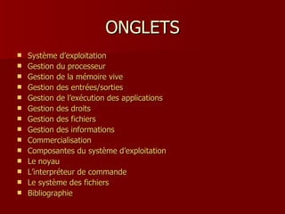 ONGLETS Système  d’exploitation Gestion   du   processeur Gestion  de la  mémoire  vive Gestion  des  entrées / sorties Gestion  de l’exécution des applications Gestion  des  droits Gestion  des  fichiers Gestion  des  informations Commercialisation Composantes  du   système  d’exploitation Le  noyau L’interpréteur de commande Le  système  des  fichiers Bibliographie 
