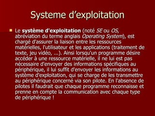 Systeme d’exploitation Le  système d'exploitation  (noté  SE  ou  OS , abréviation du terme anglais  Operating System ), est chargé d'assurer la liaison entre les ressources matérielles, l'utilisateur et les applications (traitement de texte, jeu vidéo, ...). Ainsi lorsqu'un programme désire accéder à une ressource matérielle, il ne lui est pas nécessaire d'envoyer des informations spécifiques au périphérique, il lui suffit d'envoyer les informations au système d'exploitation, qui se charge de les transmettre au périphérique concerné via son pilote. En l'absence de pilotes il faudrait que chaque programme reconnaisse et prenne en compte la communication avec chaque type de périphérique !  