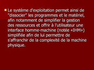 Le système d'exploitation permet ainsi de "dissocier" les programmes et le matériel, afin notamment de simplifier la gestion des ressources et offrir à l'utilisateur une interface homme-machine (notée «IHM») simplifiée afin de lui permettre de s'affranchir de la complexité de la machine physique.  