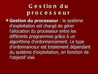 Gestion du processeur Gestion du processeur  : le système d'exploitation est chargé de gérer l'allocation du processeur entre les différents programmes grâce à un algorithme d'ordonnancement. Le type d'ordonnanceur est totalement dépendant du système d'exploitation, en fonction de l'objectif visé. 