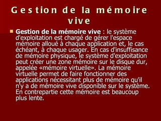 Gestion de la mémoire vive Gestion de la mémoire vive  : le système d'exploitation est chargé de gérer l'espace mémoire alloué à chaque application et, le cas échéant, à chaque usager. En cas d'insuffisance de mémoire physique, le système d'exploitation peut créer une zone mémoire sur le disque dur, appelée «mémoire virtuelle». La mémoire virtuelle permet de faire fonctionner des applications nécessitant plus de mémoire qu'il n'y a de mémoire vive disponible sur le système. En contrepartie cette mémoire est beaucoup plus lente.  