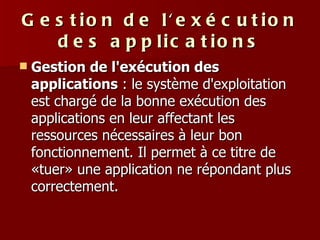 Gestion de l'exécution des applications Gestion de l'exécution des applications  : le système d'exploitation est chargé de la bonne exécution des applications en leur affectant les ressources nécessaires à leur bon fonctionnement. Il permet à ce titre de «tuer» une application ne répondant plus correctement.  