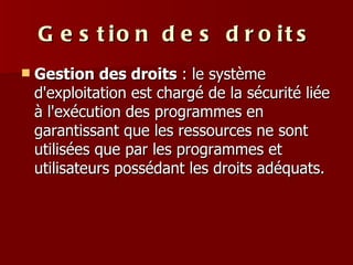 Gestion des droits Gestion des droits  : le système d'exploitation est chargé de la sécurité liée à l'exécution des programmes en garantissant que les ressources ne sont utilisées que par les programmes et utilisateurs possédant les droits adéquats.  