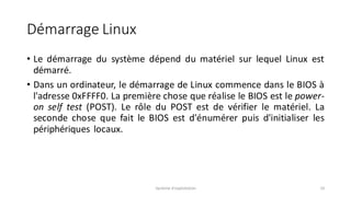 Démarrage Linux
• Le démarrage du système dépend du matériel sur lequel Linux est
démarré.
• Dans un ordinateur, le démarrage de Linux commence dans le BIOS à
l'adresse 0xFFFF0. La première chose que réalise le BIOS est le power-
on self test (POST). Le rôle du POST est de vérifier le matériel. La
seconde chose que fait le BIOS est d'énumérer puis d'initialiser les
périphériques locaux.
Système d'exploitation 10
 