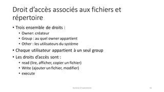 Droit d’accès associés aux fichiers et
répertoire
• Trois ensemble de droits :
• Owner: créateur
• Group : au quel owner appartient
• Other : les utilisateurs du système
• Chaque utilisateur appartient à un seul group
• Les droits d’accès sont :
• read (lire, afficher, copier un fichier)
• Write (ajouter un fichier, modifier)
• execute
Système d'exploitation 16
 