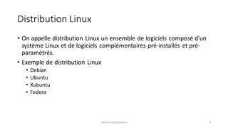 Distribution Linux
• On appelle distribution Linux un ensemble de logiciels composé d’un
système Linux et de logiciels complémentaires pré-installés et pré-
paramétrés.
• Exemple de distribution Linux
• Debian
• Ubuntu
• Xubuntu
• Fedora
Système d'exploitation 4
 