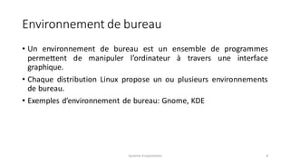 Environnement de bureau
• Un environnement de bureau est un ensemble de programmes
permettent de manipuler l’ordinateur à travers une interface
graphique.
• Chaque distribution Linux propose un ou plusieurs environnements
de bureau.
• Exemples d’environnement de bureau: Gnome, KDE
Système d'exploitation 8
 