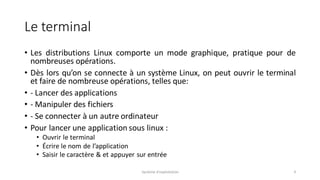 Le terminal
• Les distributions Linux comporte un mode graphique, pratique pour de
nombreuses opérations.
• Dès lors qu’on se connecte à un système Linux, on peut ouvrir le terminal
et faire de nombreuse opérations, telles que:
• - Lancer des applications
• - Manipuler des fichiers
• - Se connecter à un autre ordinateur
• Pour lancer une application sous linux :
• Ouvrir le terminal
• Écrire le nom de l’application
• Saisir le caractère & et appuyer sur entrée
Système d'exploitation 9
 