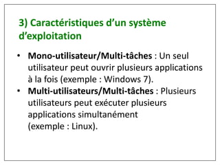 • Mono-utilisateur/Multi-tâches : Un seul
utilisateur peut ouvrir plusieurs applications
à la fois (exemple : Windows 7).
• Multi-utilisateurs/Multi-tâches : Plusieurs
utilisateurs peut exécuter plusieurs
applications simultanément
(exemple : Linux).
3) Caractéristiques d’un système
d’exploitation
 