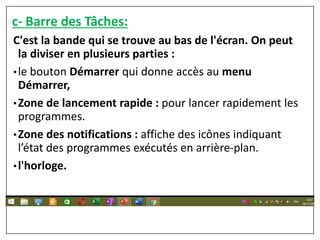 c- Barre des Tâches:
C'est la bande qui se trouve au bas de l'écran. On peut
la diviser en plusieurs parties :
•le bouton Démarrer qui donne accès au menu
Démarrer,
•Zone de lancement rapide : pour lancer rapidement les
programmes.
•Zone des notifications : affiche des icônes indiquant
l’état des programmes exécutés en arrière-plan.
•l'horloge.
 