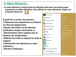 d- Menu Démarrer :
Le menu Démarrer contient tous les éléments dont vous avez besoin pour
commencer à utiliser Windows. Pour afficher le menu démarrer, cliquez sur
le bouton démarrer.
À partir de ce menu, vous pouvez :
 Démarrer des programmes en cliquant
sur Tous les programmes;
Ouvrir des fichiers et des dossiers
(ordinateur, images, documents…);
Personnaliser votre système avec le
Panneau de configuration;
Obtenir de l'aide en cliquant sur Aide et
support;
 Rechercher des éléments sur votre
ordinateur;
Arrêter l’ordinateur.
 