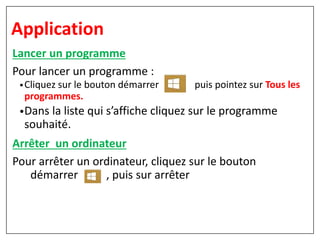 Lancer un programme
Pour lancer un programme :
•Cliquez sur le bouton démarrer puis pointez sur Tous les
programmes.
•Dans la liste qui s’affiche cliquez sur le programme
souhaité.
Arrêter un ordinateur
Pour arrêter un ordinateur, cliquez sur le bouton
démarrer , puis sur arrêter
Application
 
