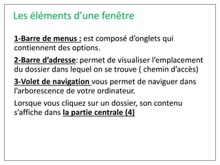 1-Barre de menus : est composé d’onglets qui
contiennent des options.
2-Barre d’adresse: permet de visualiser l’emplacement
du dossier dans lequel on se trouve ( chemin d’accès)
3-Volet de navigation vous permet de naviguer dans
l’arborescence de votre ordinateur.
Lorsque vous cliquez sur un dossier, son contenu
s’affiche dans la partie centrale (4)
Les éléments d’une fenêtre
 