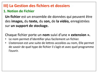 1. Notion de Fichier
III) La Gestion des fichiers et dossiers
Un fichier est un ensemble de données qui peuvent être
des images, du texte, du son, de la vidéo, enregistrées
sur un support de stockage.
Chaque fichier porte un nom suivi d’une « extension ».
• Le nom permet d’identifier plus facilement un fichier.
• L’extension est une suite de lettres accolées au nom, Elle permet
de savoir de quel type de fichier il s’agit et avec quel programme
l’ouvrir.
 