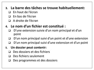3. La barre des tâches se trouve habituellement:
 En haut de l’écran
 En bas de l’écran
 A droite de l’écran
4. Le nom d’un fichier est constitué :
 D’une extension suivie d’un nom principal et d’un
point
 D’un nom principal suivi d’un point et d’une extension
 D’un nom principal suivi d’une extension et d’un point
5. Un dossier peut contenir:
 Des dossiers et des fichiers
 Des fichiers seulement
 Des programmes et des dossiers
 