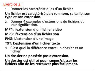 1. Donner les caractéristiques d’un fichier.
Un fichier est caractérisé par: son nom, sa taille, son
type et son extension.
2. Donner 4 exemples d’extensions de fichiers et
leur signification.
MP4: l’extension d’un fichier vidéo
MP3: L’extension d’un fichier son
PNG: L’extension d’une image
TXT: L’extension d’un fichier texte
3. C’est quoi la différence entre un dossier et un
fichier.
Un dossier ne possède pas d’extension.
Un dossier est utilisé pour ranger/classer les
fichiers afin de les retrouver plus facilement.
Exercice 2 :
 