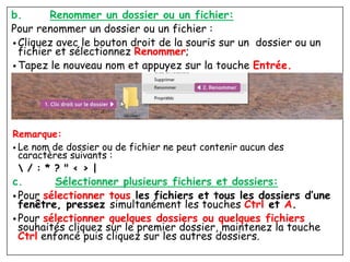 b. Renommer un dossier ou un fichier:
Pour renommer un dossier ou un fichier :
• Cliquez avec le bouton droit de la souris sur un dossier ou un
fichier et sélectionnez Renommer;
• Tapez le nouveau nom et appuyez sur la touche Entrée.
Remarque:
• Le nom de dossier ou de fichier ne peut contenir aucun des
caractères suivants :
 / : * ? " < > |
c. Sélectionner plusieurs fichiers et dossiers:
• Pour sélectionner tous les fichiers et tous les dossiers d’une
fenêtre, pressez simultanément les touches Ctrl et A.
• Pour sélectionner quelques dossiers ou quelques fichiers
souhaités cliquez sur le premier dossier, maintenez la touche
Ctrl enfoncé puis cliquez sur les autres dossiers.
 