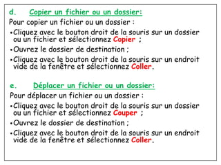 d. Copier un fichier ou un dossier:
Pour copier un fichier ou un dossier :
•Cliquez avec le bouton droit de la souris sur un dossier
ou un fichier et sélectionnez Copier ;
•Ouvrez le dossier de destination ;
•Cliquez avec le bouton droit de la souris sur un endroit
vide de la fenêtre et sélectionnez Coller.
e. Déplacer un fichier ou un dossier:
Pour déplacer un fichier ou un dossier :
•Cliquez avec le bouton droit de la souris sur un dossier
ou un fichier et sélectionnez Couper ;
•Ouvrez le dossier de destination ;
•Cliquez avec le bouton droit de la souris sur un endroit
vide de la fenêtre et sélectionnez Coller.
 