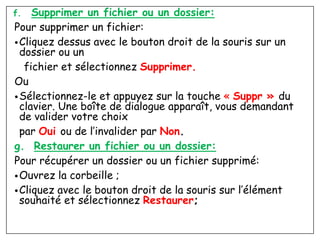 f. Supprimer un fichier ou un dossier:
Pour supprimer un fichier:
•Cliquez dessus avec le bouton droit de la souris sur un
dossier ou un
fichier et sélectionnez Supprimer.
Ou
•Sélectionnez-le et appuyez sur la touche « Suppr » du
clavier. Une boîte de dialogue apparaît, vous demandant
de valider votre choix
par Oui ou de l’invalider par Non.
g. Restaurer un fichier ou un dossier:
Pour récupérer un dossier ou un fichier supprimé:
•Ouvrez la corbeille ;
•Cliquez avec le bouton droit de la souris sur l’élément
souhaité et sélectionnez Restaurer;
 