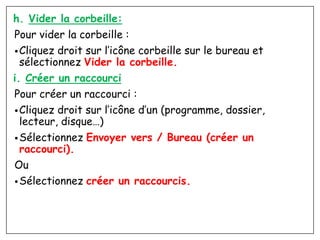 h. Vider la corbeille:
Pour vider la corbeille :
•Cliquez droit sur l’icône corbeille sur le bureau et
sélectionnez Vider la corbeille.
i. Créer un raccourci
Pour créer un raccourci :
•Cliquez droit sur l’icône d’un (programme, dossier,
lecteur, disque…)
•Sélectionnez Envoyer vers / Bureau (créer un
raccourci).
Ou
•Sélectionnez créer un raccourcis.
 