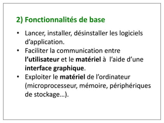 • Lancer, installer, désinstaller les logiciels
d’application.
• Faciliter la communication entre
l’utilisateur et le matériel à l’aide d’une
interface graphique.
• Exploiter le matériel de l’ordinateur
(microprocesseur, mémoire, périphériques
de stockage…).
2) Fonctionnalités de base
 