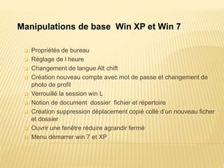  Propriétés de bureau
 Réglage de l heure
 Changement de langue Alt chift
 Création nouveau compte avec mot de passe et changement de
photo de profil
 Verrouillé la session win L
 Notion de document dossier fichier et répertoire
 Création suppression déplacement copié collé d’un nouveau ficher
et dossier
 Ouvrir une fenêtre réduire agrandir fermé
 Menu démarrer win 7 et XP
Manipulations de base Win XP et Win 7
 