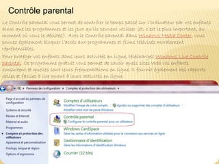 Le Contrôle parental vous permet de contrôler le temps passé sur l’ordinateur par vos enfants
ainsi que les programmes et les jeux qu’ils peuvent utiliser (et, c’est le plus important, au
moment où vous le décidez). Avec le Contrôle parental dans Windows Media Center, vous
pouvez également bloquer l’accès aux programmes et films télévisés moralement
répréhensibles.
Pour protéger vos enfants dans leurs activités en ligne, téléchargez Windows Live Contrôle
parental. Ce programme gratuit vous permet de savoir quels sites Web vos enfants
consultent et quelles sont leurs fréquentations en ligne. Il fournit également des rapports
utiles et faciles à lire quant à leurs activités en ligne.
.
Contrôle parental
 