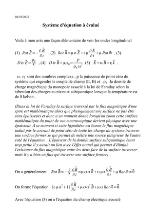 04/10/2022
Système d'équation à évalué
Voila à mon avis une façon élémentaire de voir les ondes longitudinal
(1) Rot ⃗
E=−
∂ ⃗
B
∂t
, (2) Rot ⃗
B=μσ ⃗
E+ϵμ
∂ ⃗
E
∂t
+μ Rot ⃗
m , (3)
D iv ⃗
E=
ρE
ϵ , (4) D iv ⃗
B=μρB=
P
ρE ω
2
(5) ⃗
E=α ⃗
B=η⃗
k .
α , η sont des nombres complexe , p la puissance de point zéro du
système qui engendre le couple de champ (E, B) et ρB la densité de
charge magnétique du monopole associé à la loi de Faraday selon la
vibration des charges au niveaux subquantique lorsque la température est
de 0 kelvin .
(Dans la loi de Faraday la surface traversé par le flux magnétique d'une
spire est mathématique alors que physiquement une surface ne pas étre
sans épaisseurs et donc a un moment donné lorsqu'on zoom cette surface
mathématique du point de vue macroscopique devient physique avec une
épaisseur. A se moment si cette hypothèse est bonne le flux magnétique
induit par le courant de point zéro de toute les charge du systeme traverse
une surface fermer se qui permet de méttre une source intégrieur de l'autre
coté de l'équation . L'épaiseur de la double surface subquantique étant
trop petite il y aurait un lien avec l'éffet tunnel qui permet d'éliminé
l'existance du flux magnétique entre les deux face de la surface traverser
mais il y a bien un flux qui traverse une surface fermer) .
On a généralement Rot ⃗
B=−
1
α
∂ ⃗
B
∂t
=μ σα ⃗
B+ϵμα
∂ ⃗
B
∂t
+μ Rot ⃗
m≠⃗
0
On forme l'équation (ϵμα
2
+1)
∂ ⃗
B
∂t
+μ σα
2
⃗
B+μ α Rot ⃗
m=⃗
0
Avec l'équation (5) on a l'équation du champ électrique associé
 