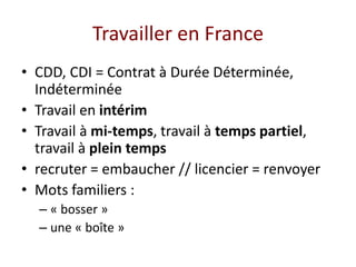Travailler en France
• CDD, CDI = Contrat à Durée Déterminée,
Indéterminée
• Travail en intérim
• Travail à mi-temps, travail à temps partiel,
travail à plein temps
• recruter = embaucher // licencier = renvoyer
• Mots familiers :
– « bosser »
– une « boîte »
 