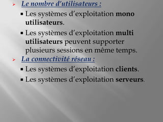  Le nombre d’utilisateurs :
 Les systèmes d’exploitation mono
utilisateurs.
 Les systèmes d’exploitation multi
utilisateurs peuvent supporter
plusieurs sessions en même temps.
 La connectivité réseau :
 Les systèmes d’exploitation clients.
 Les systèmes d’exploitation serveurs.
 