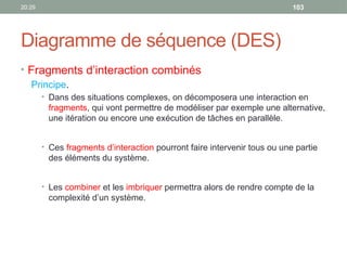 20:29 103
Diagramme de séquence (DES)
• Fragments d’interaction combinés
Principe.
• Dans des situations complexes, on décomposera une interaction en
fragments, qui vont permettre de modéliser par exemple une alternative,
une itération ou encore une exécution de tâches en parallèle.
• Ces fragments d’interaction pourront faire intervenir tous ou une partie
des éléments du système.
• Les combiner et les imbriquer permettra alors de rendre compte de la
complexité d’un système.
 