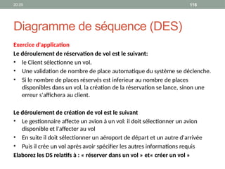 20:29 116
Diagramme de séquence (DES)
Exercice d'application
Le déroulement de réservation de vol est le suivant:
• le Client sélectionne un vol.
• Une validation de nombre de place automatique du système se déclenche.
• Si le nombre de places réservés est inferieur au nombre de places
disponibles dans un vol, la création de la réservation se lance, sinon une
erreur s'affichera au client.
Le déroulement de création de vol est le suivant
• Le gestionnaire affecte un avion à un vol: il doit sélectionner un avion
disponible et l'affecter au vol
• En suite il doit sélectionner un aéroport de départ et un autre d'arrivée
• Puis il crée un vol après avoir spécifier les autres informations requis
Elaborez les DS relatifs à : « réserver dans un vol » et« créer un vol »
 