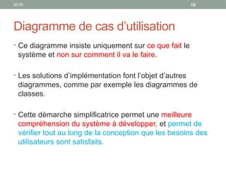 20:29 12
Diagramme de cas d’utilisation
• Ce diagramme insiste uniquement sur ce que fait le
système et non sur comment il va le faire.
• Les solutions d’implémentation font l’objet d’autres
diagrammes, comme par exemple les diagrammes de
classes.
• Cette démarche simplificatrice permet une meilleure
compréhension du système à développer, et permet de
vérifier tout au long de la conception que les besoins des
utilisateurs sont satisfaits.
 