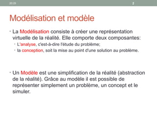 20:29 2
Modélisation et modèle
• La Modélisation consiste à créer une représentation
virtuelle de la réalité. Elle comporte deux composantes:
• L'analyse, c'est-à-dire l'étude du problème;
• la conception, soit la mise au point d'une solution au problème.
• Un Modèle est une simplification de la réalité (abstraction
de la réalité). Grâce au modèle il est possible de
représenter simplement un problème, un concept et le
simuler.
 