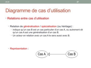 20:29 27
Diagramme de cas d’utilisation
• Relations entre cas d’utilisation
• Relation de généralisation / spécialisation (ou héritage) :
• indique qu’un cas B est un cas particulier d’un cas A, ou autrement dit
qu’un cas A est une généralisation d’un cas B.
• Un acteur en relation avec un cas A le sera aussi avec B.
• Représentation :
 